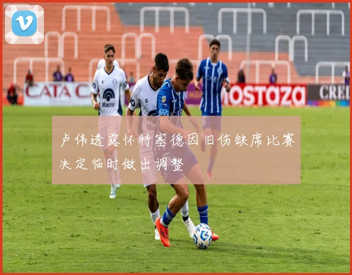 卢伟透露怀特塞德因旧伤缺席比赛决定临时做出调整
