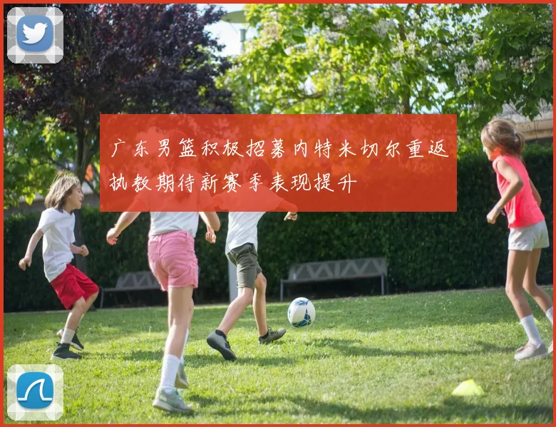 广东男篮积极招募内特米切尔重返执教期待新赛季表现提升