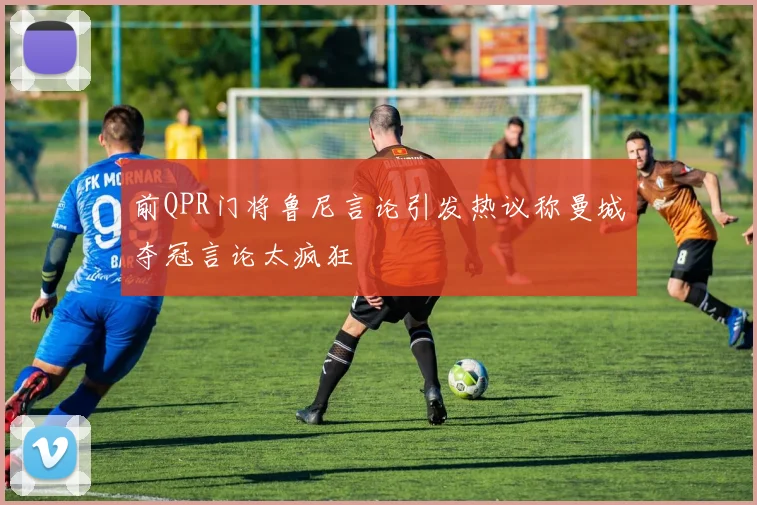 前QPR门将鲁尼言论引发热议称曼城夺冠言论太疯狂