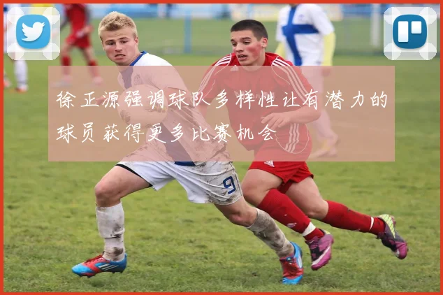 徐正源强调球队多样性让有潜力的球员获得更多比赛机会