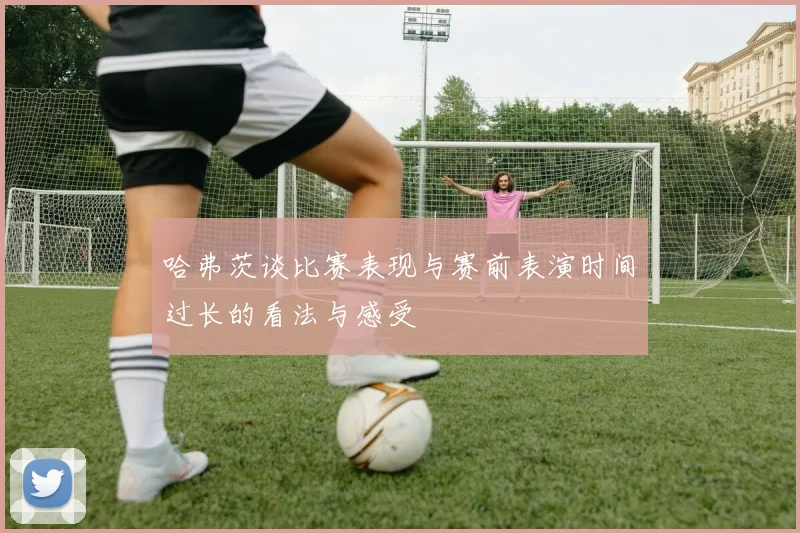 哈弗茨谈比赛表现与赛前表演时间过长的看法与感受