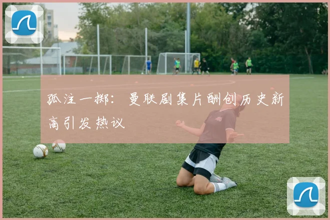 孤注一掷：曼联剧集片酬创历史新高引发热议