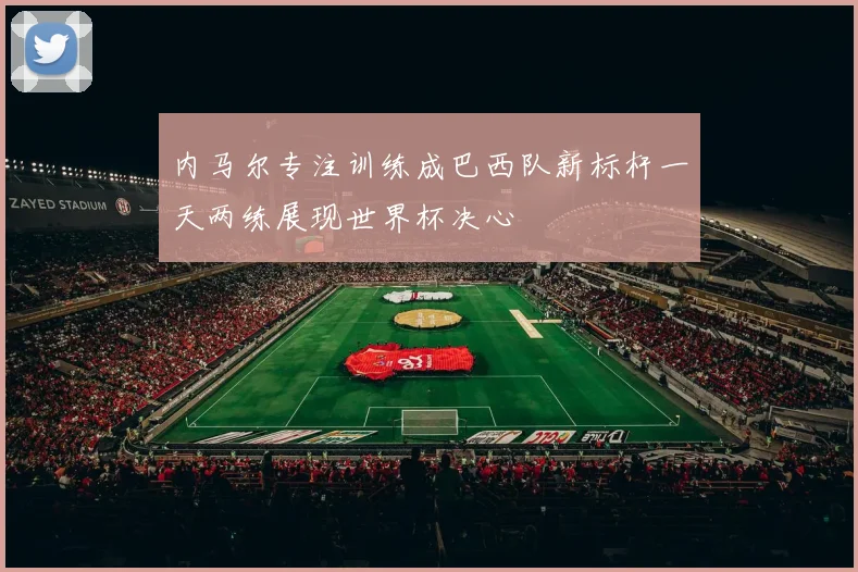 内马尔专注训练成巴西队新标杆一天两练展现世界杯决心