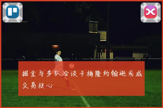 掘金与多队洽谈卡梅隆约翰逊或成交易核心