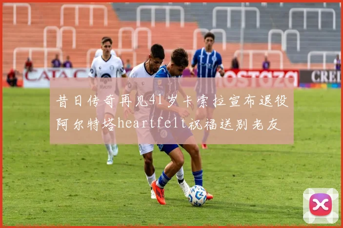 昔日传奇再见41岁卡索拉宣布退役阿尔特塔heartfelt祝福送别老友