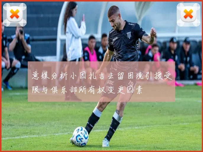 意媒分析小因扎吉去留困境引援受限与俱乐部所有权变更因素