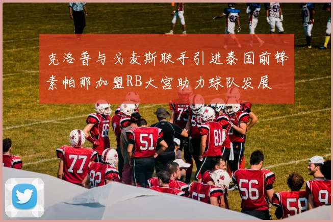 克洛普与戈麦斯联手引进泰国前锋素帕那加盟RB大宫助力球队发展
