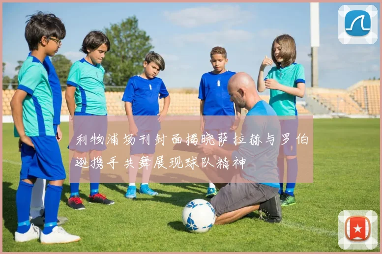 利物浦场刊封面揭晓萨拉赫与罗伯逊携手共舞展现球队精神