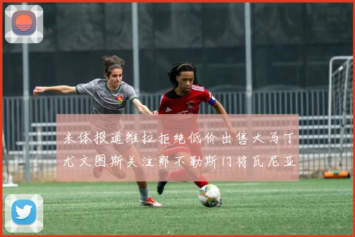 米体报道维拉拒绝低价出售大马丁尤文图斯关注那不勒斯门将瓦尼亚