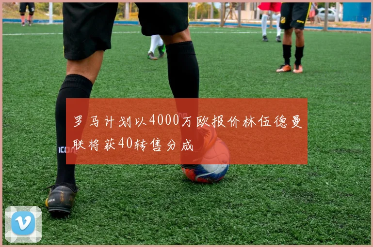 罗马计划以4000万欧报价林伍德曼联将获40转售分成