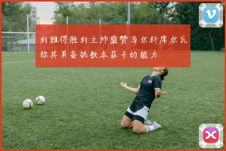 利雅得胜利主帅盛赞马尔科席尔瓦称其具备执教本菲卡的能力
