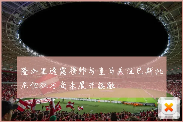 隆加里透露穆帅与皇马关注巴斯托尼但双方尚未展开接触