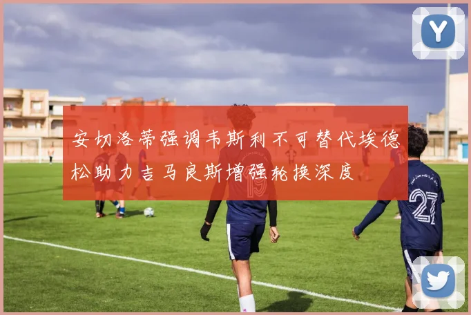 安切洛蒂强调韦斯利不可替代埃德松助力吉马良斯增强轮换深度