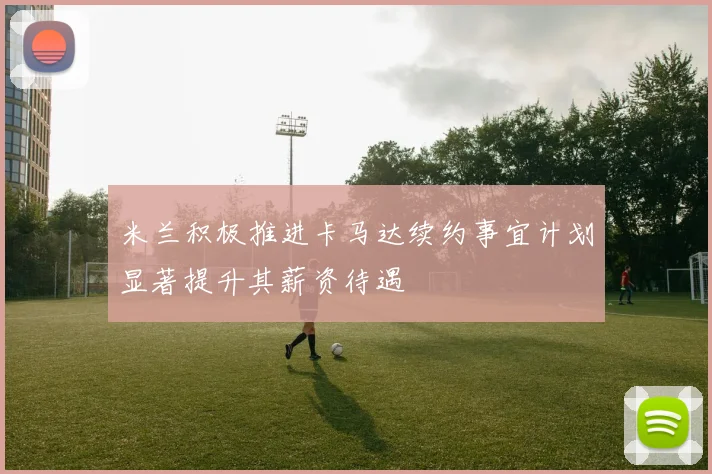 米兰积极推进卡马达续约事宜计划显著提升其薪资待遇