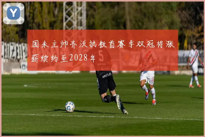 国米主帅齐沃执教首赛季双冠将涨薪续约至2028年