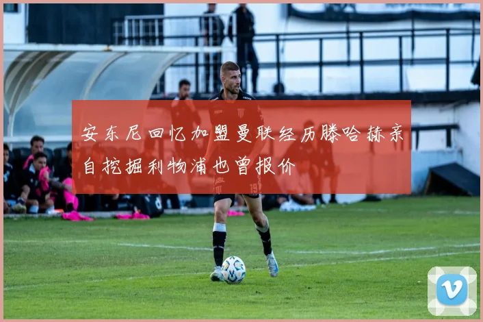 安东尼回忆加盟曼联经历滕哈赫亲自挖掘利物浦也曾报价
