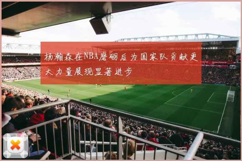 杨瀚森在NBA磨砺后为国家队贡献更大力量展现显著进步