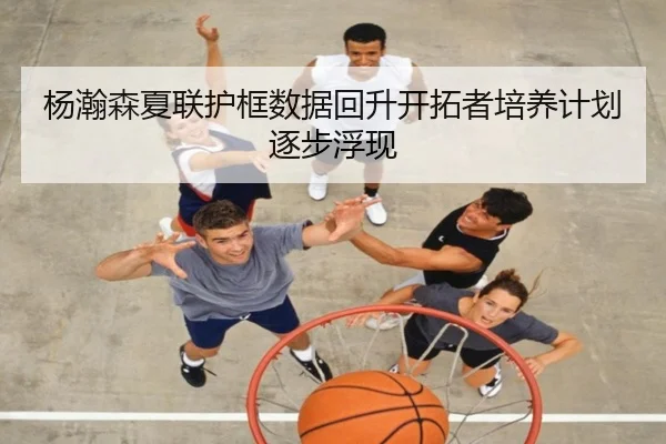 杨瀚森夏联护框数据回升开拓者培养计划逐步浮现